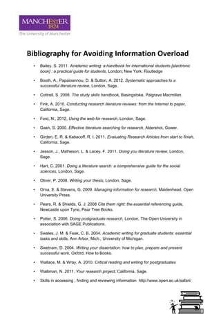 Bibliography for Avoiding Information Overload
 •   Bailey, S. 2011. Academic writing: a handbook for international students [electronic
     book] : a practical guide for students, London; New York: Routledge

 •   Booth, A., Papaioannou, D. & Sutton, A. 2012. Systematic approaches to a
     successful literature review, London, Sage.

 •   Cottrell, S. 2008. The study skills handbook, Basingstoke, Palgrave Macmillan.

 •   Fink, A. 2010. Conducting research literature reviews: from the Internet to paper,
     California, Sage.

 •   Ford, N., 2012, Using the web for research, London, Sage.

 •   Gash, S. 2000. Effective literature searching for research, Aldershot, Gower.

 •   Girden, E. R. & Kabacoff, R. I. 2011. Evaluating Research Articles from start to finish,
     California, Sage.

 •   Jesson, J., Matheson, L. & Lacey, F. 2011, Doing you literature review, London,
     Sage.

 •   Hart, C. 2001. Doing a literature search: a comprehensive guide for the social
     sciences, London, Sage.

 •   Oliver, P. 2008. Writing your thesis, London, Sage.

 •   Orna, E. & Stevens, G. 2009. Managing information for research, Maidenhead, Open
     University Press.

 •   Pears, R. & Shields, G. J. 2008 Cite them right: the essential referencing guide,
     Newcastle upon Tyne, Pear Tree Books.

 •   Potter, S. 2006. Doing postgraduate research, London, The Open University in
     association with SAGE Publications.

 •   Swales, J. M. & Feak, C. B. 2004. Academic writing for graduate students: essential
     tasks and skills, Ann Arbor, Mich., University of Michigan.

 •   Swetnam, D. 2004. Writing your dissertation: how to plan, prepare and present
     successful work, Oxford, How to Books.

 •   Wallace, M. & Wray, A. 2010. Critical reading and writing for postgraduates

 •   Walliman, N. 2011. Your research project, California, Sage.

 •   Skills in accessing , finding and reviewing information http://www.open.ac.uk/safari/
 