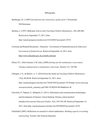 Bibliography<br />Bamberger, H. J. (2007). Introduction into connections: grades prek-2. Portsmouth, NH:Heinmann.<br />Bochese, J. (1997). Math pals write to solve. Teaching Children Mathematics, 3(9), 488-488. Retrieved on September 17, 2011, from http://search.proquest.com/docview/214142803?accountid=14739 <br />Curricula and Related Documents - Education - Government of Saskatchewan. (n.d.). Education- Government of Saskatchewan. Retrieved September 14, 2011, from http://www.education.gov.sk.ca/math-curricula <br />Elliott, P.C., Elliot Garnett, C.M. (Eds.) (2008).Getting into the mathematics conversation: Valuing communication in mathematics classrooms. Reston, VA.: NCTM.<br />Fillingim, J. G., & Barlow, A. T. (2010). From the inside out. Teaching Children Mathematics, 17(2), 80-80-88. Retrieved September 21, 2011, from http://search.proquest.com/docview/762467302?accountid=14739; http://www.nctm.org/eresources/article_summary.asp?URI=TCM2010-09-80a&from=B<br />Giavrimis, P., Papanis, E., & Papanis, E. (2011). Information and communication technologies and development of learners' critical thinking: Primary school teachers' attitudes. International Education Studies, 4(3), 150-150-160. Retrieved September 14, 2011, from http://search.proquest.com/docview/887898459?accountid=14739 <br />Glanfield,F.(2007). Reflections on research in school mathematics: Building capacity in teaching and learning. Toronto, Ont.: Pearson Education.<br />Harris, J., Mishra, P., & Koehler, M. (2009). Teachers' technological pedagogical content knowledge and learning activity types: Curriculum-based technology integration reframed. Journal of Research on Technology in Education, 41(4), 393-393-416. Retrieved September 14, 2011, from http://search.proquest.com/docview/274712168?accountid=14739 <br />Kilpatrick, J. & Swaffard, J. & Findell, Bradford (Eds.) (2001). Adding it up: Helping children learn mathematics. Washington, DC: National Academy Press.<br />Kilpatrick, J. & Swaffard, J. (2010). Helping children learn mathematics. Washington, DC: National Academy Press.<br />Kinzer, C.J. & Virag, L. & Morales, S. (2011). Reflective protocol for mathematics learning environments. Teaching Children Mathematics, 480-488. <br />Marzano, R.J. (2005). Classroom instruction that works: Research-based strategies for increasing student achievement. Upper Saddle River, NJ: Pearson Education.<br />Mathematics 2. (2008). Regina: Saskatchewan, Ministry of Education. Retrieved September 10, 2011, from https://www.edonline.sk.ca/webapps/moe-curriculum-BBLEARN/index.jsp?lang=en&XML=mathematics_2.xml <br />Mathern, D., & Hansen, P. (2007). One elementary school's journey from research to practice. Teaching children math, 14(3), 146. <br />Minister of Saskatchewan Learning, Saskatchewan; Minister of Education, Yukon Territory. (2006). The common curriculum framework for k - 9 mathematics: Western and northern curriculum protocol. Edmonton: the Crown in Right of the Governments of Alberta, British Columbia, Manitoba, Northwest Territories, Nunavut Territory, Saskatchewan and Yukon Territory. Retrieved September 21, 2011, from http://www.wncp.ca/media/38765/ccfkto9.pdf<br />Ministry of Education (2010). Renewed curricula: Understanding outcomes. Retrieved September 14, 2011, from http://www.education.gov.sk.ca/Default.aspx?DN=009f8df1-406a-47d8-a44b-cfc25544852b <br />National Council of Teachers of Mathematics. (2000). Principles and standards for school mathematics. Reston, VA.: NCTM.<br />Niess, M. L., Ronau, R. N., Shafer, K. G., Driskell, S. O., Harper, S. R., Johnston, C., . . . . (2009). Mathematics teacher TPACK standards and development model. Contemporary Issues in Technology and Teacher Education (CITE Journal), 9(1), 4-4-24. Retrieved September 17, 2011, from, http://search.proquest.com/docview/822505005?accountid=14739; http://www.citejournal.org/articles/v9i1mathematics1.pdf <br />O’Connell, S. & O’Conner, K. (2007). Introduction into communication: Grades prek-2.Portsmouth, NH: Heinmann.<br />Polly, D. (2011). Technology to develop algebraic reasoning. Teaching Children Mathematics, 17(8), 473-477.<br />Reys, B. J., Reys R.J., Rubenstein R (Eds.) (2010). Mathematics curriculum: Issues, trends, and future directions: Seventy-second yearbooks. Reston, VA: National Council of Teachers of Mathematics.<br />Rosen, D., & Hoffman, J. (2009). Integrating concrete and virtual manipulatives in early childhood mathematics. YC Young Children, 64(3), 26-26-29, 31-33. Retrieved September 13, 2011, from http://search.proquest.com/docview/197632175?accountid=14739 <br />Schwab, T. (2009). The struggle of mathematics implementation. Vinculum, 1(2), 10-12.<br />Schwarz, J. C. Vocabulary and its effects on mathematics instruction. Report: ED439017.102pp.Dec 1999, Retrieved on September 17, 2011, from http://search.proquest.com/docview/62408647?accountid=14739 <br />Silver, E. A., Mesa, V. M., Morris, K. A., Star, J. R., & Benken, B. M. (2009). Teaching mathematics for understanding: An analysis of lessons submitted by teachers seeking NBPTS certification. American Educational Research Journal, 46(2), 501-501-531. Retrieved September 13th, 2011, from http://search.proquest.com/docview/200447504?accountid=14739 <br />Stigler, J. W. & Heibert, J. (2009). The teaching gap: Best ideas from the world’s teachers for improving education in the classroom. New York, NY: Free Press.<br />Sturdivant, R. X., Dunham, P., & Jardine, R. (2009). Preparing mathematics teachers for technology-rich environments. Primus: Problems, Resources, and Issues in Mathematics Undergraduate Studies, 19(2), 161-161-173. Retrieved September 12, 2011, from http://search.proquest.com/docview/213449856?accountid=14739<br />Suh, J., & Fulginiti, K. (2011). Using technology to understand rate of change. Teaching Children Mathematics, 18(1), 56-58.<br />Walshaw, M., & Anttony, G. (2008). The teacher's role in classroom discourse: A review of recent research into mathematics classrooms. Review of Educational Research, 78(3), 516-516-551. Retrieved September, 12, 2011, from http://search.proquest.com/docview/214115647?accountid=14739<br />Wang, F., Kinzie, M. B., Mcguire, P., & Pan, E. (2010). Applying technology to inquiry-based learning in early childhood education. Early Childhood Education Journal, 37(5), 381-381-389. doi:10.1007/s10643-009-0364-6<br />Yelland, N., & Kilderry, A. (2010). Becoming numerate with information and communications technologies in the twenty-first century. International Journal of Early Years Education, 18(2), 91-91-106. Retrieved from http://search.proquest.com/docview/757170396?accountid=14739; http://www.informaworld.com/openurl?genre=article&id=doi:10.1080/09669760.2010.494426 <br />