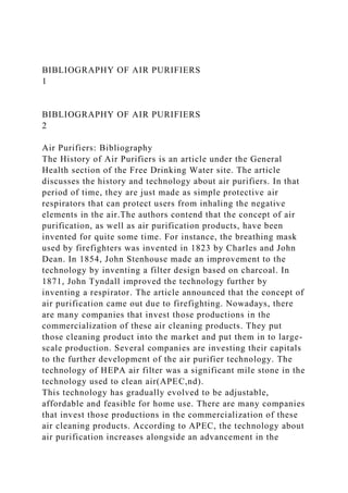 BIBLIOGRAPHY OF AIR PURIFIERS
1
BIBLIOGRAPHY OF AIR PURIFIERS
2
Air Purifiers: Bibliography
The History of Air Purifiers is an article under the General
Health section of the Free Drinking Water site. The article
discusses the history and technology about air purifiers. In that
period of time, they are just made as simple protective air
respirators that can protect users from inhaling the negative
elements in the air.The authors contend that the concept of air
purification, as well as air purification products, have been
invented for quite some time. For instance, the breathing mask
used by firefighters was invented in 1823 by Charles and John
Dean. In 1854, John Stenhouse made an improvement to the
technology by inventing a filter design based on charcoal. In
1871, John Tyndall improved the technology further by
inventing a respirator. The article announced that the concept of
air purification came out due to firefighting. Nowadays, there
are many companies that invest those productions in the
commercialization of these air cleaning products. They put
those cleaning product into the market and put them in to large-
scale production. Several companies are investing their capitals
to the further development of the air purifier technology. The
technology of HEPA air filter was a significant mile stone in the
technology used to clean air(APEC,nd).
This technology has gradually evolved to be adjustable,
affordable and feasible for home use. There are many companies
that invest those productions in the commercialization of these
air cleaning products. According to APEC, the technology about
air purification increases alongside an advancement in the
 