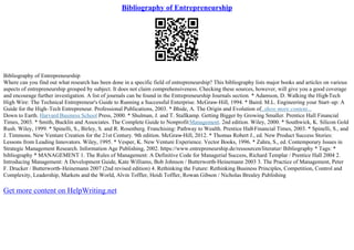 Bibliography of Entrepreneurship
Bibliography of Entrepreneurship
Where can you find out what research has been done in a specific field of entrepreneurship? This bibliography lists major books and articles on various
aspects of entrepreneurship grouped by subject. It does not claim comprehensiveness. Checking these sources, however, will give you a good coverage
and encourage further investigation. A list of journals can be found in the Entrepreneurship Journals section. * Adamson, D. Walking the High
–Tech
High Wire: The Technical Entrepreneur's Guide to Running a Successful Enterprise. McGraw–Hill, 1994. * Baird. M.L. Engineering your Start–up: A
Guide for the High–Tech Entrepreneur. Professional Publications, 2003. * Bhide, A. The Origin and Evolution of...show more content...
Down to Earth. Harvard Business School Press, 2000. * Shulman, J. and T. Stallkamp. Getting Bigger by Growing Smaller. Prentice Hall Financial
Times, 2003. * Smith, Bucklin and Associates. The Complete Guide to NonprofitManagement. 2nd edition. Wiley, 2000. * Southwick, K. Silicon Gold
Rush. Wiley, 1999. * Spinelli, S., Birley, S. and R. Rosenberg. Franchising: Pathway to Wealth. Prentice Hall
–Financial Times, 2003. * Spinelli, S., and
J. Timmons. New Venture Creation for the 21st Century. 9th edition. McGraw
–Hill, 2012. * Thomas Robert J., ed. New Product Success Stories:
Lessons from Leading Innovators. Wiley, 1995. * Vesper, K. New Venture Experience. Vector Books, 1996. * Zahra, S., ed. Contemporary Issues in
Strategic Management Research. Information Age Publishing, 2002. https://www.entrepreneurship.de/ressourcen/literatur/ Bibliography * Tags: *
bibliography * MANAGEMENT 1. The Rules of Management: A Definitive Code for Managerial Success, Richard Templar / Prentice Hall 2004 2.
Introducing Management: A Development Guide, Kate Williams, Bob Johnson / Butterworth–Heinemann 2003 3. The Practice of Management, Peter
F. Drucker / Butterworth–Heinemann 2007 (2nd revised edition) 4. Rethinking the Future: Rethinking Business Principles, Competition, Control and
Complexity, Leadership, Markets and the World, Alvin Toffler, Heidi Toffler, Rowan Gibson / Nicholas Brealey Publishing
Get more content on HelpWriting.net
 