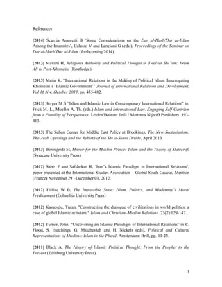 References
(2014) Scarcia Amoretti B ‘Some Considerations on the Dar al-Harb/Dar al-Islam
Among the Imamites’, Calasso V and Lancioni G (eds.), Proceedings of the Seminar on
Dar al-Harb/Dar al-Islam (forthcoming 2014)
(2013) Mavani H, Religious Authority and Political Thought in Twelver Shi‘ism: From
Ali to Post-Khomeini (Routledge)
(2013) Matin K, “International Relations in the Making of Political Islam: Interrogating
Khomeini’s ‘Islamic Government’” Journal of International Relations and Development,
Vol 16 N 4, October 2013, pp. 455-482.
(2013) Berger M S “Islam and Islamic Law in Contemporary International Relations” in:
Frick M.-L., Mueller A. Th. (eds.) Islam and International Law. Engaging Self-Centrism
from a Plurality of Perspectives. Leiden/Boston: Brill / Martinus Nijhoff Publishers. 393413.
(2013) The Saban Center for Middle East Policy at Brookings, The New Sectarianism:
The Arab Uprisings and the Rebirth of the Shi‘a-Sunni Divide, April 2013.
(2013) Boroujerdi M, Mirror for the Muslim Prince: Islam and the Theory of Statecraft
(Syracuse University Press)
(2012) Sabet F and Safshekan R, ‘Iran’s Islamic Paradigm in International Relations’,
paper presented at the International Studies Association – Global South Caucus, Mention
(France) November 29 –December 01, 2012.
(2012) Hallaq W B, The Impossible State: Islam, Politics, and Modernity’s Moral
Predicament (Columbia University Press)
(2012) Kayaoglu, Turan. "Constructing the dialogue of civilizations in world politics: a
case of global Islamic activism." Islam and Christian–Muslim Relations. 23(2):129-147.
(2012) Turner, John. “Uncovering an Islamic Paradigm of International Relations” in C.
Flood, S. Hutchings, G. Miazhevich and H. Nickels (eds), Political and Cultural
Representations of Muslims: Islam in the Plural, Amsterdam: Brill, pp. 11-23.
(2011) Black A, The History of Islamic Political Thought: From the Prophet to the
Present (Edinburg University Press)

1

 