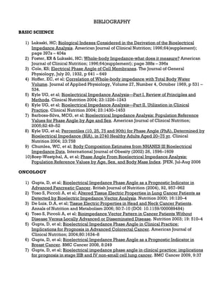 BIBLIOGRAPHY
BASIC SCIENCE

  1) Lukaski, HC; Biological Indexes Considered in the Derivation of the Bioelectrical
      Impedance Analysis. American Journal of Clinical Nutrition; 1996;64(supplement);
      page 397s – 404s
  2) Foster, KR & Lukaski, HC; Whole-body Impedance-what does it measure? American
      Journal of Clinical Nutrition; 1996;64(supplement); page 388s – 396s
  3) Cole, KS; Electrical Phase Angle of Cell Membranes. The Journal of General
      Physiology, July 20, 1932, p 641 – 649
  4) Hoffer, EC, et al; Correlation of Whole-body impedance with Total Body Water
      Volume. Journal of Applied Physiology, Volume 27, Number 4, October 1969, p 531 –
      534.
  5) Kyle UG, et al; Bioelectrical Impedance Analysis—Part I. Review of Principles and
      Methods. Clinical Nutrition 2004; 23:1226–1243
  6) Kyle UG, et al; Bioelectrical Impedance Analysis—Part II. Utilization in Clinical
      Practice. Clinical Nutrition 2004; 23:1430–1453
  7) Barbosa-Silva, MCG, et al; Bioelectrical Impedance Analysis: Population Reference
      Values for Phase Angle by Age and Sex. American Journal of Clinical Nutrition;
      2005;82:49–52
  8) Kyle UG, et al; Percentiles (10, 25, 75 and 90th) for Phase Angle (PhA), Determined by
      Bioelectrical Impedance (BIA), in 2740 Healthy Adults Aged 20–75 yr. Clinical
      Nutrition 2004; 23:758
  9) Chumlea, WC, et al; Body Composition Estimates from NHANES III Bioelectrical
      Impedance Data. International Journal of Obesity (2002) 26, 1596–1609
  10) Bosy-Westphal, A, et al; Phase Angle From Bioelectrical Impedance Analysis:
      Population Reference Values by Age, Sex, and Body Mass Index. JPEN, Jul-Aug 2006

ONCOLOGY

  1) Gupta, D, et al; Bioelectrical Impedance Phase Angle as a Prognostic Indicator in
     Advanced Pancreatic Cancer. British Journal of Nutrition (2004), 92, 957–962
  2) Toso S, Piccoli A, et al; Altered Tissue Electric Properties in Lung Cancer Patients as
     Detected by Bioelectric Impedance Vector Analysis. Nutrition 2000; 16:120–4
  3) De Luis, D.A, et al; Tissue Electric Properties in Head and Neck Cancer Patients.
     Annals of Nutrition and Metabolism 2006; 50:7-10 (DOI: 10.1159/000089484)
  4) Toso S, Piccoli A, et al; Bioimpedance Vector Pattern in Cancer Patients Without
     Disease Versus Locally Advanced or Disseminated Disease. Nutrition 2003; 19: 510–4
  5) Gupta, D, et al; Bioelectrical Impedance Phase Angle in Clinical Practice:
     Implications for Prognosis in Advanced Colorectal Cancer. American Journal of
     Clinical Nutrition; 2004;80:1634–8
  6) Gupta, D, et al; Bioelectrical Impedance Phase Angle as a Prognostic Indicator in
     Breast Cancer. BMC Cancer 2008, 8:249
  7) Gupta, D, et al; Bioelectrical impedance phase angle in clinical practice: implications
     for prognosis in stage IIIB and IV non-small cell lung cancer. BMC Cancer 2009, 9:37
 