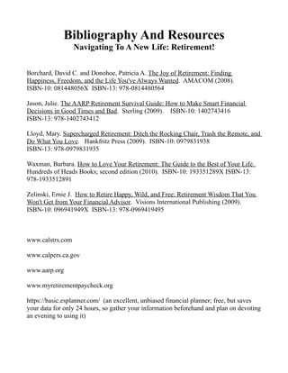 Bibliography And Resources
                  Navigating To A New Life: Retirement!

Borchard, David C. and Donohoe, Patricia A. The Joy of Retirement: Finding
Happiness, Freedom, and the Life You've Always Wanted. AMACOM (2008).
ISBN-10: 081448056X ISBN-13: 978-0814480564

Jason, Julie. The AARP Retirement Survival Guide: How to Make Smart Financial
Decisions in Good Times and Bad. Sterling (2009). ISBN-10: 1402743416
ISBN-13: 978-1402743412

Lloyd, Mary. Supercharged Retirement: Ditch the Rocking Chair, Trash the Remote, and
Do What You Love. Hankfritz Press (2009). ISBN-10: 0979831938
ISBN-13: 978-0979831935

Waxman, Barbara. How to Love Your Retirement: The Guide to the Best of Your Life.
Hundreds of Heads Books; second edition (2010). ISBN-10: 193351289X ISBN-13:
978-1933512891

Zelinski, Ernie J. How to Retire Happy, Wild, and Free: Retirement Wisdom That You
Won't Get from Your Financial Advisor. Visions International Publishing (2009).
ISBN-10: 096941949X ISBN-13: 978-0969419495



www.calstrs.com

www.calpers.ca.gov

www.aarp.org

www.myretirementpaycheck.org

https://basic.esplanner.com/ (an excellent, unbiased financial planner; free, but saves
your data for only 24 hours, so gather your information beforehand and plan on devoting
an evening to using it)
 