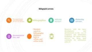 Bibliographicservices
The comprehensive
term 'bibliographic
services' are included
bibliographies indexing
services,
abstracting
services,
documentation
lists, and
literature
search in
bibliographic
databases
both in
offline; and
online mode.
However, with the latest
developments and
advancements in the use of
computers and information
technology, the online search
services are being used
commonly for information
retrieval.
 