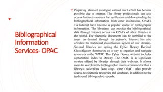 Bibliographical
Information
Services-OPAC
 Preparing standard catalogue without much effort has become
possible due to Internet. The library professionals can also
access Internet resources for verification and downloading the
bibliographical information from other institutions. OPACs
via Internet have become a popular source of bibliographic
information. The librarians can provide the bibliographical
data through Internet access via OPACs of other libraries in
the world. The electronic documents can be supplied to the
users on demand through the network. Internet has also
affected the traditional classification system of our libraries.
Several libraries are opting the Cyber Dewey Decimal
Classification Summaries as a way to organize and navigate
resources onthe WWW. The Cyber Dewey website includes
alphabetical index to Dewey. The OPAC is a significant
service offered by libraries through their websites. It allows
users to search forthe bibliographic records contained within a
library's collections. Now days, some OPAC also provide
access to electronic resources and databases, in addition to the
traditional bibliographic records.
 