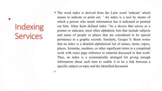 Indexing
Services
 The word index is derived from the Latin word ‘indicate’ which
means to indicate or point out. ’ An index is a tool by means of
which a person who needs information has it indicated or pointed
out him. Allen Kent defined index "As a device that serves as a
pointer or indicator, most often alphabetic lists that include subjects
and name of people or places that are considered to be special
pertinence in a graphic records. Similarly, Geogre S. Bonn writes
that an index is a detailed alphabetical list of names, terms, topics,
places, formulae, numbers, or other significant terms in a completed
work with exact page reference to material discussed in that work/
Thus, an index is a systematically arranged list giving enough
information about each item to enable it to be a link between a
specific subject or topic and the identified document

 