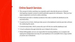 OnlineSearchServices
 The concept of online searching was originally used to describe the process of directly
interrogating computer systems to satisfy particular requests for information . There are four
major components involved in online searching.
 Information providers or database producers who make available the database(s) to be
accessed online.
 A search service or host, which provides access to the database(s) and also provides software
for conducting the search.
 Communication links, which connect the user/with the host and the database(s) and
 A local workstation through which the user is linked to the service.
 Online bibliographic services are responsible for mounting databases on a computer and
making the arrangements necessary for such databases to be searchable from a large number
of remote user workstations
 