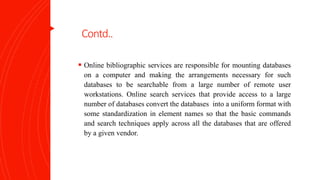 Contd..
 Online bibliographic services are responsible for mounting databases
on a computer and making the arrangements necessary for such
databases to be searchable from a large number of remote user
workstations. Online search services that provide access to a large
number of databases convert the databases into a uniform format with
some standardization in element names so that the basic commands
and search techniques apply across all the databases that are offered
by a given vendor.
 