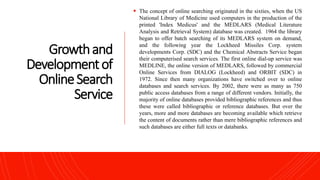 Growthand
Developmentof
OnlineSearch
Service
 The concept of online searching originated in the sixties, when the US
National Library of Medicine used computers in the production of the
printed 'Index Medicus' and the MEDLARS (Medical Literature
Analysis and Retrieval System) database was created. 1964 the library
began to offer batch searching of its MEDLARS system on demand,
and the following year the Lockheed Missiles Corp. system
developments Corp. (SDC) and the Chemical Abstracts Service began
their computerised search services. The first online dial-up service was
MEDLINE, the online version of MEDLARS, followed by commercial
Online Services from DIALOG (Lockheed) and ORBIT (SDC) in
1972. Since then many organizations have switched over to online
databases and search services. By 2002, there were as many as 750
public access databases from a range of different vendors. Initially, the
majority of online databases provided bibliographic references and thus
these were called bibliographic or reference databases. But over the
years, more and more databases are becoming available which retrieve
the content of documents rather than mere bibliographic references and
such databases are either full texts or databanks.
 
