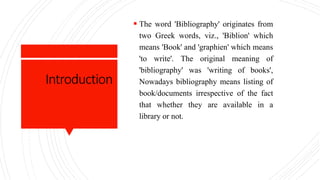 Introduction
 The word 'Bibliography' originates from
two Greek words, viz., 'Biblion' which
means 'Book' and 'graphien' which means
'to write'. The original meaning of
'bibliography' was 'writing of books',
Nowadays bibliography means listing of
book/documents irrespective of the fact
that whether they are available in a
library or not.
 