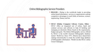 OnlineBibliographicServiceProviders
 DIALOG : Dialog is the worldwide leader in providing
online-based information services to organizations seeking
competitive advantages in such fields as business, science,
engineering, finance and law
 OCLC (Online Computer Library Centre, Ohio) :
OCLC offers an integrated suit of online, batch and
contract services and software to help ill building and
managing an electronic library based on the requirements,
budget and goals. The Online bibliographic service offered
by OCLC is the world's foremost bibliographic database
named World Cat. Since 1971, libraries have shared their
catalogs electronically to create the world's large database
of bibliographic information - World Cat (the OCLC online
Union Catalogue).
 