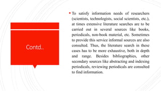 Contd..
 To satisfy information needs of researchers
(scientists, technologists, social scientists, etc.),
at times extensive literature searches are to be
carried out in several sources like books,
periodicals, non-book material, etc. Sometimes
to provide this service informal sources are also
consulted. Thus, the literature search in these
cases has to be more exhaustive, both in depth
and range. Besides bibliographies, other
secondary sources like abstracting and indexing
periodicals, reviewing periodicals are consulted
to find information.
 