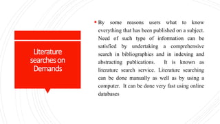 Literature
searcheson
Demands
 By some reasons users what to know
everything that has been published on a subject.
Need of such type of information can be
satisfied by undertaking a comprehensive
search in bibliographies and in indexing and
abstracting publications. It is known as
literature search service. Literature searching
can be done manually as well as by using a
computer. It can be done very fast using online
databases
 
