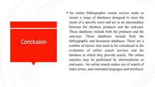 Conclusion
 An online bibliographic search service seeks to
mount a range of databases designed to meet the
needs of a specific users and act as an intermediary
between the database producer and the end-user.
These databases include both the producer and the
end-user. These databases include both the
bibliographic and document databases. There are a
number of factors that need to be considered in the
evaluation of online search services and the
database to which they provide access. The online
searches may be performed by intermediaries or
end-users.. An online search makes use of search of
index terms, and command languages and interfaces
 