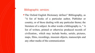 Bibliographic services
 The Oxford English Dictionary defines" Bibliography, as
"A list of books of a particular author, Publisher or
country, or of those dealing with any particular theme; the
literature of a subject. In other words a bibliography is, " A
list of written, printed or otherwise produced records of
civilization., which may include books, serials, pictures,
maps, films, recordings, museum objects, manuscripts and
any other media of the communication
 