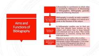Aimsand
Functionsof
Bibliography
Verification of
Bibliographic
Detail:
Whenever we are to verify a title or collect
information on any subject we are to consult a
bibliography (subject bibliography). It also helps
us to ascertain bibliographical data about an
author thus helping in the identification of a
document.
Finding the
Existence:
A bibliography enables one to find out
what has already been written on his
subject and allows him to keep himself
well informed and up to date. This avoids
duplication in research, saving him both
time and money.
It is a Guide to
the Literature
of a Subject:
Bibliography is actually an index compiled
systematically on a subject, so it serves as a
guide to the literature of the subject.
:
Librarianship is a profession in which what
is recorded by whatsoever of librarianship
is bibliographies. Bibliography generally
serves the following functions
 
