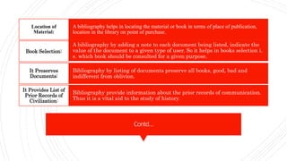 Contd…
A bibliography helps in locating the material or book in terms of place of publication,
location in the library on point of purchase.
Location of
Material:
A bibliography by adding a note to each document being listed, indicate the
value of the document to a given type of user. So it helps in books selection i.
e. which book should be consulted for a given purpose.
Book Selection:
Bibliography by listing of documents preserve all books, good, bad and
indifferent from oblivion.
It Preserves
Documents:
Bibliography provide information about the prior records of communication.
Thus it is a vital aid to the study of history.
It Provides List of
Prior Records of
Civilization:
 