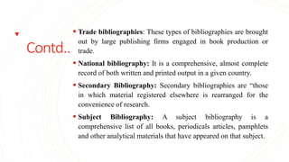 Contd..
 Trade bibliographies: These types of bibliographies are brought
out by large publishing firms engaged in book production or
trade.
 National bibliography: It is a comprehensive, almost complete
record of both written and printed output in a given country.
 Secondary Bibliography: Secondary bibliographies are “those
in which material registered elsewhere is rearranged for the
convenience of research.
 Subject Bibliography: A subject bibliography is a
comprehensive list of all books, periodicals articles, pamphlets
and other analytical materials that have appeared on that subject.
 
