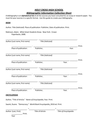 HOLY CROSS HIGH SCHOOL 
Bibliographic Information Collection Sheet 
A bibliography is an alphabetical list of all the sources you have consulted for an essay or research paper.  You 
must list your sources in a specific format.  Use this guide to create your bibliography. 
 
BOOK 
 
Author. Title (italicized). Place of publication: Publisher, Date of publication. Print. 
 
Robinson, Adam.  What Smart Students Know.  New York:  Crown  
  Paperbacks, 2008. 
 
_________________________________.  ________________________________________.  
Author (Last name, first name)    Title (italicized) 
 
_____________________ :  _____________________________________, ________. Print. 
Place of publication:                  Publisher,                                             Year. 
 
_________________________________.  ________________________________________. 
Author (Last name, first name)    Title (italicized) 
 
_____________________ :  _____________________________________, ________. Print. 
Place of publication:                  Publisher,                                           Year. 
 
_________________________________.  ________________________________________. 
Author (Last name, first name)    Title (italicized) 
 
_____________________ :  _____________________________________, ________. Print. 
Place of publication:                  Publisher,                                           Year. 
 
_________________________________.  ________________________________________. 
Author (Last name, first name)    Title (italicized) 
 
_____________________ :  _____________________________________, ________. Print. 
Place of publication:                  Publisher,                                           Year. 
 
ENCYCLOPEDIA 
 
Author, “Title of Article.”  Name of Encyclopedia, Year. Print. 
 
Swank, Duane.  “Democracy.”  World Book Encyclopedia. 2010 ed. Print. 
 
______________________.  “___________________________.” _____________________. 
Author  (Last, First)      Title of Article     Title of Encyclopedia 
___________. Print. 
  Year 
 
 