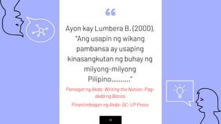 “Ayon kay Lumbera B. (2000),
“Ang usapin ng wikang
pambansa ay usaping
kinasangkutan ng buhay ng
milyong-milyong
Pilipino……….”
Pamagat ng Akda: Writing the Nation: Pag-
akda ng Bansa
Pinanlimbagan ng Akda: QC: UP Press
10
 
