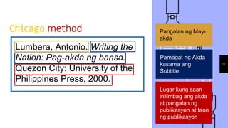 Chicago method
Lumbera, Antonio. Writing the
Nation: Pag-akda ng bansa.
Quezon City: University of the
Philippines Press, 2000.
12
Pangalan ng May-
akda
Pamagat ng Akda
kasama ang
Subtitle
Lugar kung saan
inilimbag ang akda
at pangalan ng
publikasyon at taon
ng publikasyon
 