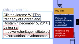 Chicago method
Clinton Jerome W. “The
tradgedy of Sohrab and
Rostam.” December 5, 2014,
galing sa
http:/www.heritageinstitute.co
m/zoroastrianism/shanameh
23
May-akda
Pamagat ng
Artikulo o Pahayag
at petsa ng
pagkakasulat
Hyperlink o ang
website ng
pinagkunan
 