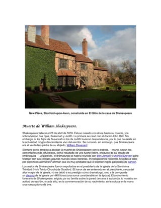 New Place, Stratford-upon-Avon, construida en El Sitio de la casa de Shakespeare




Muerte de William Shakespeare.

Shakespeare falleció el 23 de abril de 1616. Estuvo casado con Anne hasta su muerte, y le
sobrevivieron dos hijas, Susannah y Judith. La primera se casó con el doctor John Hall. Sin
embargo, ni los hijos de Susannah ni los de Judith tuvieron descendencia, por lo que no existe en
la actualidad ningún descendiente vivo del escritor. Se rumoreó, sin embargo, que Shakespeare
era el verdadero padre de su ahijado, William Davenant.
Siempre se ha tendido a asociar la muerte de Shakespeare con la bebida, —murió, según los
comentarios más difundidos, como resultado de una fuerte fiebre, producto de su estado de
embriaguez—. Al parecer, el dramaturgo se habría reunido con Ben Jonson y Michael Drayton para
festejar con sus colegas algunas nuevas ideas literarias. Investigaciones recientes llevadas a cabo
                        6
por científicos alemanes afirman que es muy probable que el escritor inglés padeciera de cáncer.
Los restos de Shakespeare fueron sepultados en el presbiterio de la iglesia de la Santísima
Trinidad (Holy Trinity Church) de Stratford. El honor de ser enterrado en el presbiterio, cerca del
altar mayor de la iglesia, no se debió a su prestigio como dramaturgo, sino a la compra de
un diezmo de la iglesia por 440 libras (una suma considerable en la época). El monumento
funerario de Shakespeare, erigido por su familia sobre la pared cercana a su tumba, lo muestra en
actitud de escribir, y cada año, en la conmemoración de su nacimiento, se le coloca en la mano
una nueva pluma de ave.
 