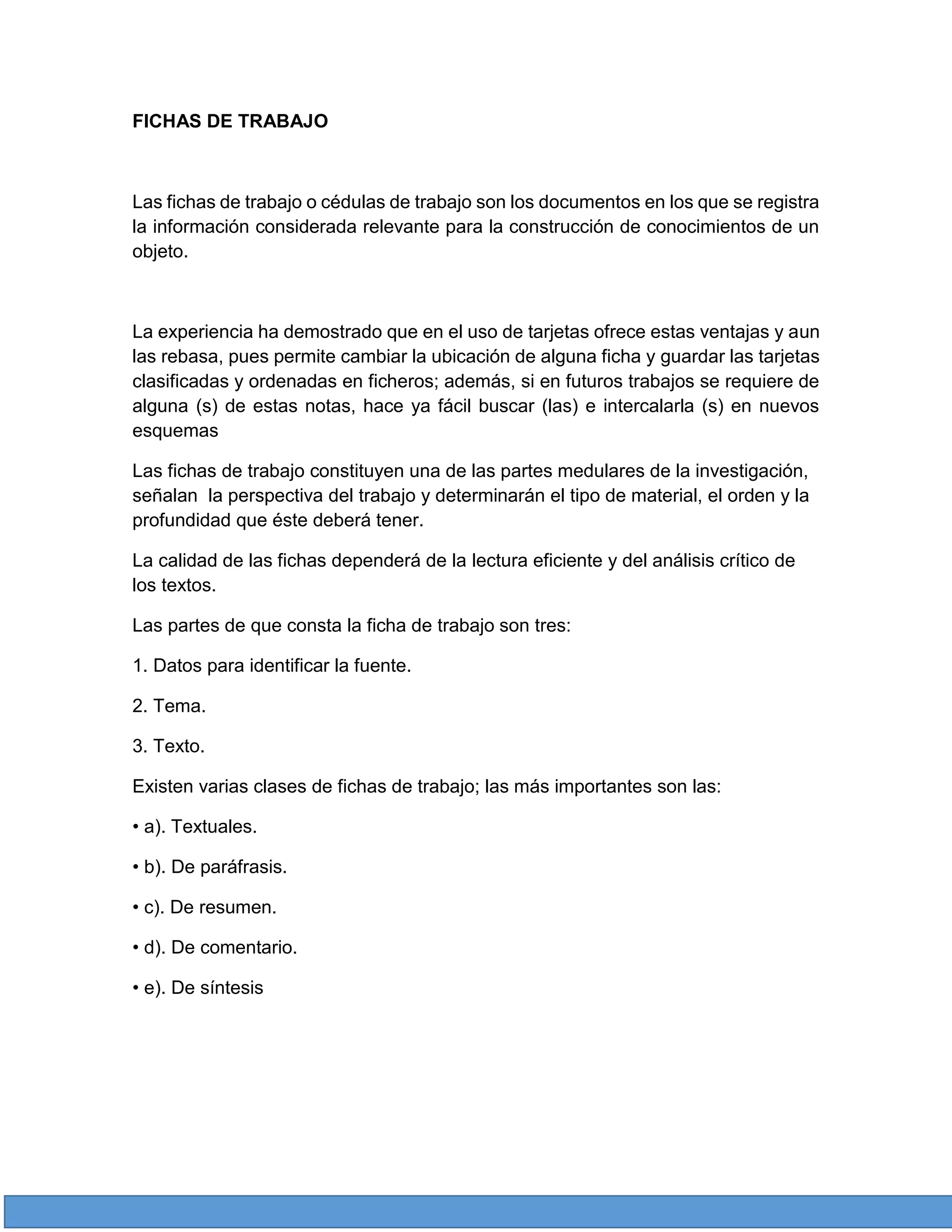 FICHAS DE TRABAJO

Las fichas de trabajo o cédulas de trabajo son los documentos en los que se registra
la información considerada relevante para la construcción de conocimientos de un
objeto.

La experiencia ha demostrado que en el uso de tarjetas ofrece estas ventajas y aun
las rebasa, pues permite cambiar la ubicación de alguna ficha y guardar las tarjetas
clasificadas y ordenadas en ficheros; además, si en futuros trabajos se requiere de
alguna (s) de estas notas, hace ya fácil buscar (las) e intercalarla (s) en nuevos
esquemas
Las fichas de trabajo constituyen una de las partes medulares de la investigación,
señalan la perspectiva del trabajo y determinarán el tipo de material, el orden y la
profundidad que éste deberá tener.
La calidad de las fichas dependerá de la lectura eficiente y del análisis crítico de
los textos.
Las partes de que consta la ficha de trabajo son tres:
1. Datos para identificar la fuente.
2. Tema.
3. Texto.
Existen varias clases de fichas de trabajo; las más importantes son las:
• a). Textuales.
• b). De paráfrasis.
• c). De resumen.
• d). De comentario.
• e). De síntesis

 