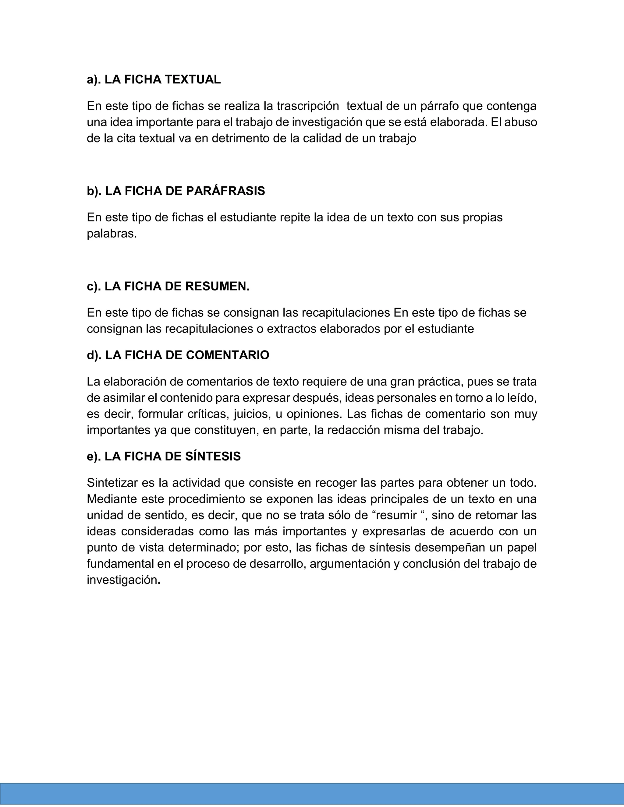 a). LA FICHA TEXTUAL
En este tipo de fichas se realiza la trascripción textual de un párrafo que contenga
una idea importante para el trabajo de investigación que se está elaborada. El abuso
de la cita textual va en detrimento de la calidad de un trabajo

b). LA FICHA DE PARÁFRASIS
En este tipo de fichas el estudiante repite la idea de un texto con sus propias
palabras.

c). LA FICHA DE RESUMEN.
En este tipo de fichas se consignan las recapitulaciones En este tipo de fichas se
consignan las recapitulaciones o extractos elaborados por el estudiante
d). LA FICHA DE COMENTARIO
La elaboración de comentarios de texto requiere de una gran práctica, pues se trata
de asimilar el contenido para expresar después, ideas personales en torno a lo leído,
es decir, formular críticas, juicios, u opiniones. Las fichas de comentario son muy
importantes ya que constituyen, en parte, la redacción misma del trabajo.
e). LA FICHA DE SÍNTESIS
Sintetizar es la actividad que consiste en recoger las partes para obtener un todo.
Mediante este procedimiento se exponen las ideas principales de un texto en una
unidad de sentido, es decir, que no se trata sólo de “resumir “, sino de retomar las
ideas consideradas como las más importantes y expresarlas de acuerdo con un
punto de vista determinado; por esto, las fichas de síntesis desempeñan un papel
fundamental en el proceso de desarrollo, argumentación y conclusión del trabajo de
investigación.

 