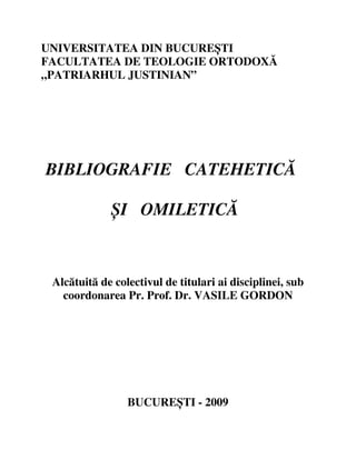 UNIVERSITATEA DIN BUCUREȘTI
FACULTATEA DE TEOLOGIE ORTODOXĂ
„PATRIARHUL JUSTINIAN”




BIBLIOGRAFIE CATEHETICĂ

             ȘI OMILETICĂ



 Alcătuită de colectivul de titulari ai disciplinei, sub
   coordonarea Pr. Prof. Dr. VASILE GORDON




                 BUCUREȘTI - 2009
 