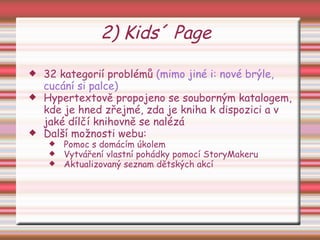 2) Kids´ Page 32 kategorií problémů  (mimo jiné i: nové brýle, cucání si palce)‏ Hypertextově propojeno se souborným katalogem, kde je hned zřejmé, zda je kniha k dispozici a v jaké dílčí knihovně se nalézá Další možnosti webu:  Pomoc s domácím úkolem Vytváření vlastní pohádky pomocí StoryMakeru Aktualizovaný seznam dětských akcí 
