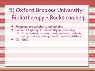 5) Oxford Brookes University:  Bibliotherapy – Books can help Program pro studenty univerzity Pomoc s typicky studenstskými problémy Stres, úzkost, deprese, zlost, závislosti, dislexie, odchod z domu, vztahy s rodiči, sebeidentifikace 50 titulů 