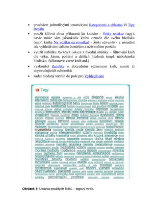 •   procházet jednotlivými tematickými Kategoriemi a oblastmi či Tipy
       čtenářů
   •   použít klíčová slova přiřazená ke knihám - Štítky redakce (tagy),
       navíc může sám jakoukoliv knihu označit dle svého hlediska
       (např. kniha Na vozíku na rovníku) - Štítky uživatelů - a usnadnit
       tak vyhledávání dalším čtenářům a uživatelům portálu
   •   využít nabídku Rychlých odkazů z úvodní stránky – filtrování knih
       dle věku, žánru, pohlaví a dalších hledisek (např. náboženské
       hledisko, fulltextové verze knih atd.)
   •   vyzkoušet Rejstříky s abecedním seznamem knih, autorů či
       doporučujících odborníků
   •   zadat hledaný termín do pole pro Vyhledávání




Obrázek 8: Ukázka použitých štítků – tagový mrak.
 