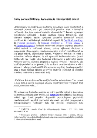 Knihy portálu BibliHelp: koho chce (a může) projekt oslovit


„Biblioterapie se používá jako podpůrná metoda při léčení psychických a
nervových poruch, ale i při somatických potížích, např. v léčebných
zařízeních, kde jsou pacienti umístěni dlouhodobě.“2 Tomuto vymezení
biblioterapie odpovídá i knižní struktura portálu BiblioHelp. Web
literárně pokrývá nejširší spektrum životních zátěžových oblastí,
problémů, které dělí do čtyř základních kategorií: 1) Psychické problémy,
2) Fyzické problémy, 3) Sociální problémy a životní situace a
4) Terapeutická praxe. Poslední zmiňovaná kategorie doplňuje předchozí
knižní oblasti o průřezová témata, otázky výhradně duchovní a
terapeutické přímo spjaté s praxí pomáhajících profesí3 zohledňujících ve
své práci metody expresivních terapií. V rétorice projektu se jedná o
sekundární cílovou skupinu, do níž spadá též knihovnická obec (portál
BiblioHelp lze využít jako hodnotný informační a referenční zdroj).
Primární cílovou skupinou projektu je nejširší veřejnost – kdokoliv, kdo
pociťuje potřebu knižní pomoci, kdo se dostal do tíživé situace, v níž si
sám neví rady (psychická zátěž, tělesný nebo smyslový handicap apod.) či
chce a touží pomoci někomu ze svých blízkých (vyrovnat se s úmrtím
v rodině, se stresem v zaměstnání atd.).


„Každému, kdo se doposud beznadějně topil ve svém trápení či se ztrácel
v moři knih a kusých informací, chceme prostřednictvím vybraných knih
podat pomocnou ruku…“

Při sestavování knižního souboru se tvůrci portálu opírali o konzultace
s odborníky pomáhajících profesí. Do databáze BiblioHelp se tak dostaly
knižní tipy, které projektu doporučili psychologové, psychiatři,
psychoterapeuté, sociální pracovníci, duchovní, speciální pedagogové a
bibliopedagogové. Osloveny byly též profesní organizace typu

      2
        VÁŠOVÁ, Lidmila. Úvod do bibliopedagogiky. Praha : ISV, 1995. ISBN
8085866072. S. 61.
      3
         Pomáhající profese – odborné profese pracující přímo s klienty, obvykle
rizikovými, kterým poskytují konkrétní druh péče, resp. pomoc psychického, sociálního
či zdravotnického charakteru apod.
 