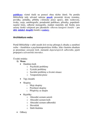 publikace včetně titulů na pomezí obou těchto žánrů. Na portálu
BiblioHelp tedy uživatel nalezne poezii, prozaické útvary (romány,
povídky, pohádky, příběhy z klinické praxe apod.), dále rozhovory,
úvahy, eseje, autobiografie, poradenské publikace, příručky, populárně-
naučné tituly, odborné monografie, studijní materiály atd. Knihy jsou
určeny široké veřejnosti pro jakoukoliv věkovou kategorii čtenáře – pro
děti, mládež, dospělé čtenáře a seniory.


Architektura webu


Portál BiblioHelp v sobě snoubí dvě roviny přístupu k obsahu a zaměření
webu – čtenářskou a psychoterapeutickou složku. Jeho vlastním obsahem
je prezentace záznamů knih, záznamů doporučujících odborníků, jejich
propojení a uživatelská interakce.

Úvodní stránka:
   1) Menu
      • Databáze knih
              o Psychické problémy
              o Fyzické problémy
              o Sociální problémy a životní situace
              o Terapeutická praxe
       •   Tipy čtenářů
       •   Skupiny
              o Moje skupiny
              o Procházet skupiny
              o Příspěvky ze skupin

       •   Rejstříky
              o Abecední seznam autorů
              o Abecední seznam knih
              o Abecední seznam odborníků
              o Slovníček
              o Další hlediska
   •   Odkazy
 
