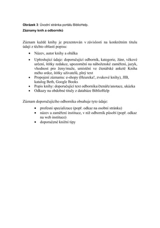 Obrázek 3: Úvodní stránka portálu BiblioHelp.
Záznamy knih a odborníků


Záznam každé knihy je prezentován v závislosti na konkrétním titulu
údaji z těchto oblastí popisu:
   •   Název, autor knihy a obálka
   •   Upřesňující údaje: doporučující odborník, kategorie, žánr, věkové
       určení, štítky redakce, upozornění na náboženské zaměření, jazyk,
       vhodnost pro ženy/muže, umístění ve čtenářské anketě Kniha
       mého srdce, štítky uživatelů, plný text
   •   Propojení záznamu: e-shopy (Heureka!, zvukové knihy), JIB,
       katalog Beth, Google Books
   •   Popis knihy: doporučující text odborníka/čtenáře/anotace, ukázka
   •   Odkazy na obdobné tituly z databáze BiblioHelp

Záznam doporučujícího odborníka obsahuje tyto údaje:
       •   profesní specializace (popř. odkaz na osobní stránku)
       •   název a zaměření instituce, v níž odborník působí (popř. odkaz
           na web instituce)
       •   doporučené knižní tipy
 