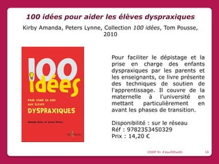 Pour faciliter le dépistage et la
prise en charge des enfants
dyspraxiques par les parents et
les enseignants, ce livre présente
des techniques de soutien de
l'apprentissage. Il couvre de la
maternelle à l'université en
mettant particulièrement en
avant les phases de transition.
Disponibilité : sur le réseau
Réf : 9782353450329
Prix : 14,20 €
100 idées pour aider les élèves dyspraxiques
Kirby Amanda, Peters Lynne, Collection 100 idées, Tom Pousse,
2010
CDDP 91 #JourDDys91 10
 