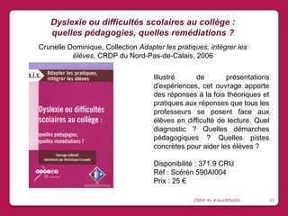 Illustré de présentations
d'expériences, cet ouvrage apporte
des réponses à la fois théoriques et
pratiques aux réponses que tous les
professeurs se posent face aux
élèves en difficulté de lecture. Quel
diagnostic ? Quelles démarches
pédagogiques ? Quelles pistes
concrètes pour aider les élèves ?
Disponibilité : 371.9 CRU
Réf : Scérén 590AI004
Prix : 25 €
Dyslexie ou difficultés scolaires au collège :
quelles pédagogies, quelles remédiations ?
Crunelle Dominique, Collection Adapter les pratiques, intégrer les
élèves, CRDP du Nord-Pas-de-Calais, 2006
CDDP 91 #JourDDys91 11
 