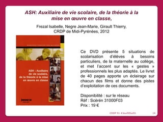 Ce DVD présente 5 situations de
scolarisation d’élèves à besoins
particuliers, de la maternelle au collège,
et met l’accent sur les « gestes »
professionnels les plus adaptés. Le livret
de 40 pages apporte un éclairage sur
chacun des films et donne des pistes
d’exploitation de ces documents.
Disponibilité : sur le réseau
Réf : Scérén 31000F03
Prix : 19 €
ASH: Auxiliaire de vie scolaire, de la théorie à la
mise en œuvre en classe,
Frezal Isabelle, Negre Jean-Marie, Girault Thierry,
CRDP de Midi-Pyrénées, 2012
CDDP 91 #JourDDys91 14
 