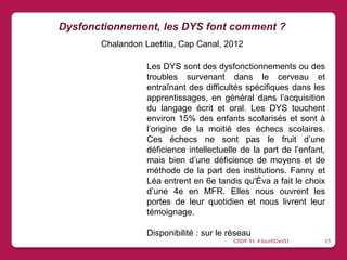 Les DYS sont des dysfonctionnements ou des
troubles survenant dans le cerveau et
entraînant des difficultés spécifiques dans les
apprentissages, en général dans l’acquisition
du langage écrit et oral. Les DYS touchent
environ 15% des enfants scolarisés et sont à
l’origine de la moitié des échecs scolaires.
Ces échecs ne sont pas le fruit d’une
déficience intellectuelle de la part de l’enfant,
mais bien d’une déficience de moyens et de
méthode de la part des institutions. Fanny et
Léa entrent en 6e tandis qu'Éva a fait le choix
d’une 4e en MFR. Elles nous ouvrent les
portes de leur quotidien et nous livrent leur
témoignage.
Disponibilité : sur le réseau
Dysfonctionnement, les DYS font comment ?
Chalandon Laetitia, Cap Canal, 2012
CDDP 91 #JourDDys91 15
 