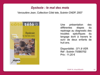 Une présentation des
différentes étapes du
repérage au diagnostic des
troubles spécifiques du
langage écrit à travers le
suivi de deux enfants de
huit ans.
Disponibilité : 371.9 VER
Réf : Scérén 755B0702
Prix : 11,20 €
Dyslexie : le mal des mots
Vercoutère Jean, Collection Côté tele, Scérén CNDP, 2007
CDDP 91 #JourDDys91 16
 