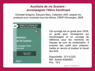 Cet ouvrage est un guide pour l’AVS,
un guide pour l’enseignant qui
l'accompagne et un ouvrage de
référence pour les membres de
l’équipe de suivi de scolarisation. Il
propose des outils pour préparer,
mettre en œuvre et évaluer le travail
des AVS.
Disponibilité : 371.9 COC
Réf : Scérén 630AI001
Prix : 18 €
Auxiliaire de vie Scolaire :
accompagner l'élève handicapé
Cochetel Grégoire, Édouard Marc, Collection ASH, adapter les
pratiques pour scolariser tous les élèves, CRDP d'Auvergne, 2008
CDDP 91 #JourDDys91 3
 