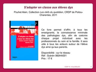 Ce livre permet d’offrir, à tous les
enseignants, la connaissance minimale
des pathologies dys, afin de coécrire
chaque projet individuel avec les
professionnels du soin et la famille. Il sera
utile à tous les acteurs autour de l’élève
dys ainsi qu’aux parents.
Disponibilité : sur le réseau
Réf : Scérén 860HA001
Prix : 17 €
S'adapter en classe aux élèves dys
Pouhet Alain, Collection Les clefs du quotidien, CRDP de Poitou-
Charentes, 2011
CDDP 91 #JourDDys91 4
 