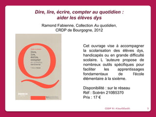 Cet ouvrage vise à accompagner
la scolarisation des élèves dys,
handicapés ou en grande difficulté
scolaire. L 'auteure propose de
nombreux outils spécifiques pour
faciliter les apprentissages
fondamentaux de l'école
élémentaire à la sixième.
Disponibilité : sur le réseau
Réf : Scérén 210B5370
Prix : 17 €
Dire, lire, écrire, compter au quotidien :
aider les élèves dys
Ramond Fabienne, Collection Au quotidien,
CRDP de Bourgogne, 2012
CDDP 91 #JourDDys91 5
 
