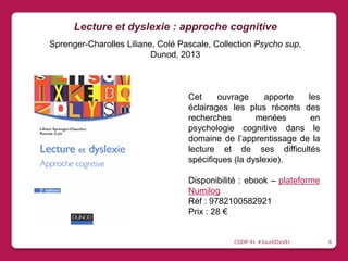 Cet ouvrage apporte les
éclairages les plus récents des
recherches menées en
psychologie cognitive dans le
domaine de l’apprentissage de la
lecture et de ses difficultés
spécifiques (la dyslexie).
Disponibilité : ebook – plateforme
Numilog
Réf : 9782100582921
Prix : 28 €
Lecture et dyslexie : approche cognitive
Sprenger-Charolles Liliane, Colé Pascale, Collection Psycho sup,
Dunod, 2013
CDDP 91 #JourDDys91 6
 