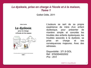 L'auteure se sert de sa propre
expérience de mère d'un enfant
dyslexique, pour présenter de
manière simple et concrète les
troubles des enfants dyslexiques, les
troubles associés à la dyslexie, sa
prise en charge et ses
conséquences majeures. Avec des
adresses.
Disponibilité : 371.9 GOL
Réf : 9782954002002
Prix : 29 €
La dyslexie, prise en charge à l'école et à la maison,
Tome 1
Golliet Odile, 2011
CDDP 91 #JourDDys91 7
 