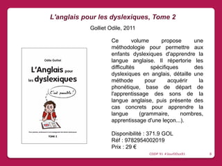 Ce volume propose une
méthodologie pour permettre aux
enfants dyslexiques d'apprendre la
langue anglaise. Il répertorie les
difficultés spécifiques des
dyslexiques en anglais, détaille une
méthode pour acquérir la
phonétique, base de départ de
l'apprentissage des sons de la
langue anglaise, puis présente des
cas concrets pour apprendre la
langue (grammaire, nombres,
apprentissage d'une leçon...).
Disponibilité : 371.9 GOL
Réf : 9782954002019
Prix : 29 €
L'anglais pour les dyslexiques, Tome 2
Golliet Odile, 2011
CDDP 91 #JourDDys91 8
 