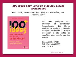 100 idées pratiques pour
améliorer et développer
l'apprentissage des élèves
souffrant de dyslexie : conseils
pratiques, techniques... Chaque
proposition a été testée et
contrôlée avec succès par les
auteurs.
Disponibilité : 376 D
Réf : 9782353450688
Prix : 14,20 €
100 idées pour venir en aide aux élèves
dyslexiques
Reid Gavin, Green Shannon, Collection 100 idées, Tom
Pousse, 2007
CDDP 91 #JourDDys91 9
 