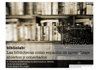 bibliolab:! 
Las bibliotecas como espacios de aprendizaje 
abiertos y conectados 
3º Jornada de Bibliotecas de Extremadura. Mérida 
15 de Octubre de 2014 
Carlos Magro. @c_magro 
Foto: Mistery Writter. Nan B Agyei. Flickr CC by. 
https://flic.kr/p/8Vr35R 
 