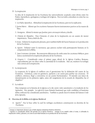 Bibliología en la historia, pág. 3
     D. La inspiración
         La idea de la inspiración de las Escrituras fue universalmente aceptada como divina entre los
         Padres Apostólicos, apologistas y teólogos de la Iglesia. Pero no todos coincidían en cómo fue esa
         inspiración.
         1. Los Padres Apostólicos. Afirmaban la inspiración de las Escrituras, pero no la explicaron.
         2. Justino Mártir. Afirmó que los escritores humanos fueron instrumentos pasivos en las manos de
            Dios.
         3. Atenágoras. Afirmó lo mismo que Justino, pero con mayor énfasis y detalle.
         4. Clemente de Alejandría. Para Clemente el cómo de la inspiración era un asunto de menor
            importancia. Nunca dudó de ella.
         5. Ireneo. Enfatizó la inspiración plenaria, pero también habló del factor humano en la producción
            de las Escrituras.
         6. Agustín. Enfatizó tanto la inerrancia, que parecía excluir toda participación humana en la
            composición de la Biblia.
         7. Juan Crisóstomo y Jerónimo. Reconocieron diferencias de estilo entre los escritores bíblicos, pero
            nunca cuestionaron la inspiración plenaria de las Escrituras.
         8. Gregorio I. Considerado como el primer papa oficial de la Iglesia Católica Romana,
            especialmente por sus ideas sobre la autoridad de la tradición. Aún así, mantuvo la teología
            más estricta de la inspiración.

     E. La interpretación
         La respuesta de la Iglesia al conflicto con el gnosticismo fue la definición del canon de las
         Escrituras. Gnósticos, como no gnósticos, apelaron a un canon para probar sus creencias. El
         conflicto, entonces, llegó a convertirse en un asunto hermenéutico. El método casi único de
         interpretación en los primeros siglos, antes del surgimiento de la escuela de Alejandría, fue el
         alegórico.3

     F. La tradición
         Muy temprano en la historia de la Iglesia se le dio cierto valor autoritativo a la tradición de los
         Apóstoles. Por ejemplo: La regla de fe (una fórmula bautismal que todo candidato al bautismo
         debía confesar) fue considerada autoritativa. También se puede decir lo mismo del famoso Credo
         de los Apóstoles.

II. Doctrina de la Biblia en la Iglesia Medieval
     A. Agustín.4 Fue la base sobre la cual los teólogos escolásticos construyeron su doctrina de las
        Escrituras.

3
  Aunque es importante destacar que sí hubo algunos interpretes histórico-literarios.
4
  Agustín es considerado dentro del período de la Iglesia Primitiva. Aunque él no amplió sobre el tema, sí afirmaba la
inspiración verbal y plenaria, así como la actividad humana en la producción de las Escrituras.
 